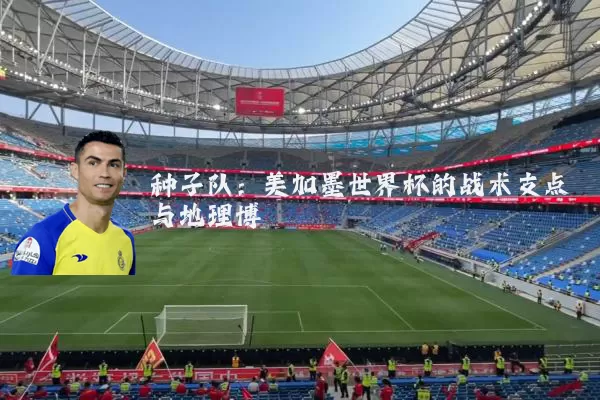 种子队:美加墨世界杯的战术支点与地理博弈