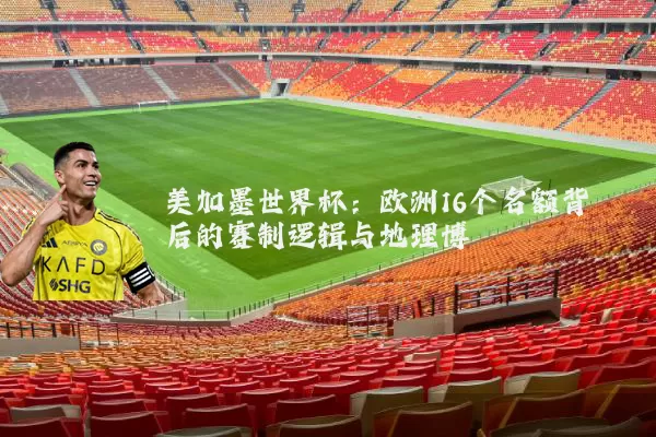 美加墨世界杯:欧洲16个名额背后的赛制逻辑与地理博弈