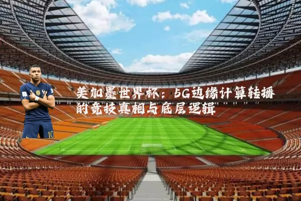 美加墨世界杯:5G边缘计算转播的竞技真相与底层逻辑